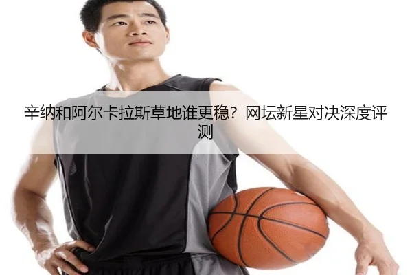 辛纳和阿尔卡拉斯草地谁更稳？网坛新星对决深度评测